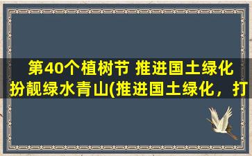 第40个植树节 推进国土绿化 扮靓绿水青山(推进国土绿化，打造绿色生态美地！)